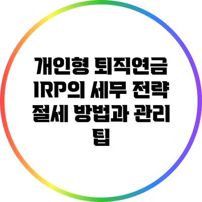 개인형 퇴직연금 IRP의 세무 전략: 절세 방법과 관리 팁
