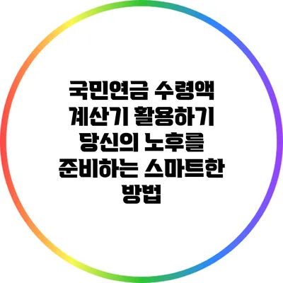 국민연금 수령액 계산기 활용하기: 당신의 노후를 준비하는 스마트한 방법