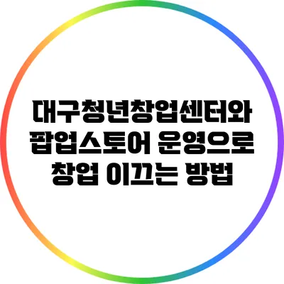 대구청년창업센터와 팝업스토어 운영으로 창업 이끄는 방법