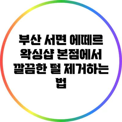 부산 서면 에떼르 왁싱샵 본점에서 깔끔한 털 제거하는 법