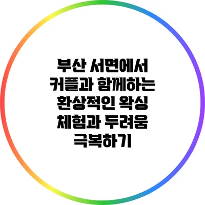 부산 서면에서 커플과 함께하는 환상적인 왁싱 체험과 두려움 극복하기