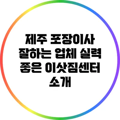 제주 포장이사 잘하는 업체: 실력 좋은 이삿짐센터 소개