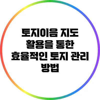 토지이음 지도 활용을 통한 효율적인 토지 관리 방법
