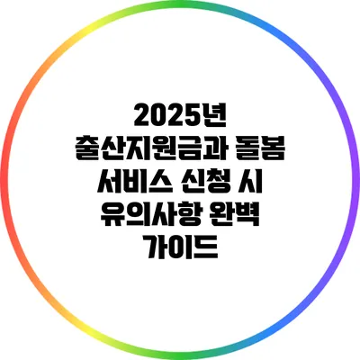 2025년 출산지원금과 돌봄 서비스 신청 시 유의사항 완벽 가이드