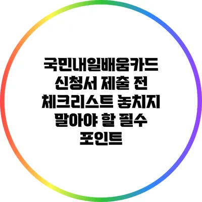 국민내일배움카드 신청서 제출 전 체크리스트: 놓치지 말아야 할 필수 포인트