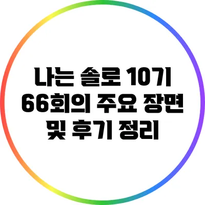 나는 솔로 10기 66회의 주요 장면 및 후기 정리