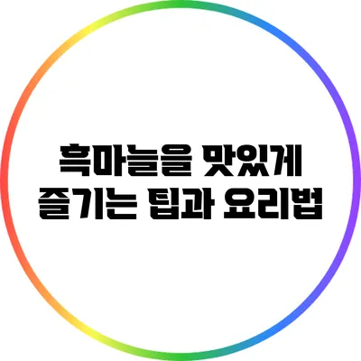 흑마늘을 맛있게 즐기는 팁과 요리법