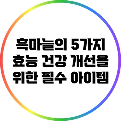 흑마늘의 5가지 효능: 건강 개선을 위한 필수 아이템