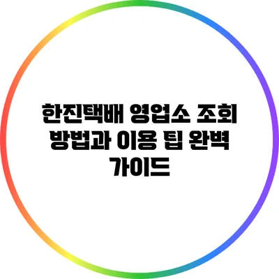 한진택배 영업소 조회 방법과 이용 팁 완벽 가이드