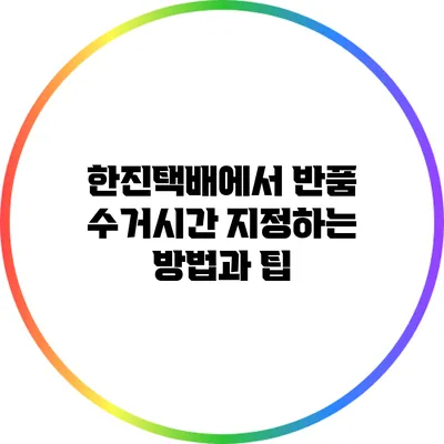한진택배에서 반품 수거시간 지정하는 방법과 팁