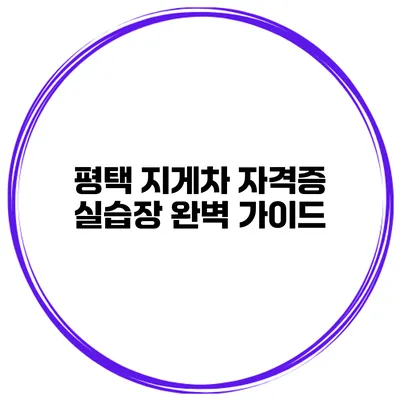 평택 지게차 자격증 실습장 완벽 가이드